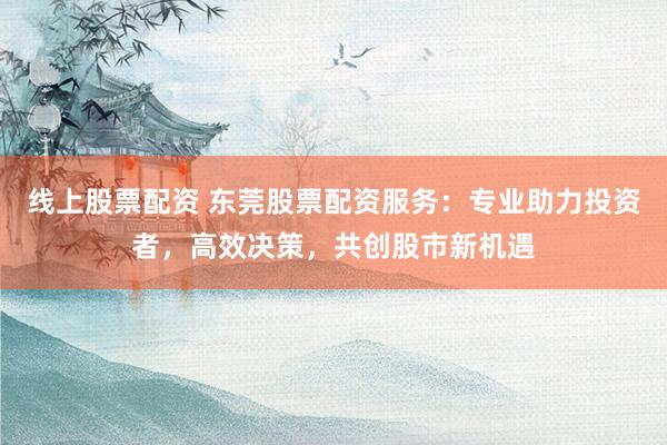 线上股票配资 东莞股票配资服务：专业助力投资者，高效决策，共创股市新机遇