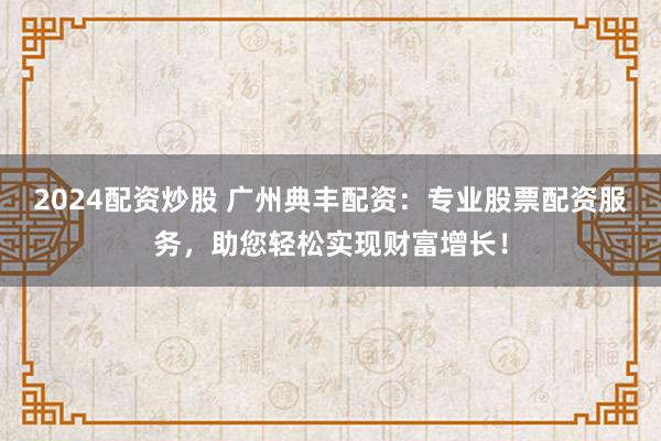 2024配资炒股 广州典丰配资：专业股票配资服务，助您轻松实现财富增长！