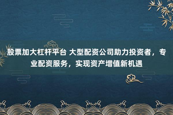 股票加大杠杆平台 大型配资公司助力投资者，专业配资服务，实现资产增值新机遇
