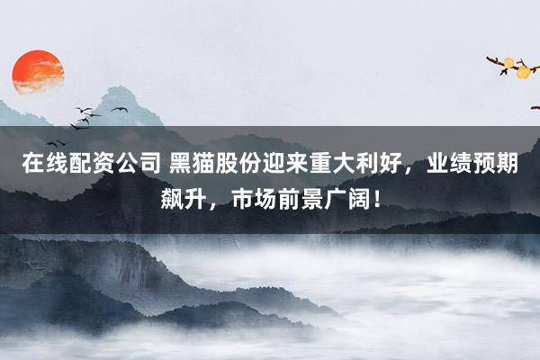 在线配资公司 黑猫股份迎来重大利好，业绩预期飙升，市场前景广阔！