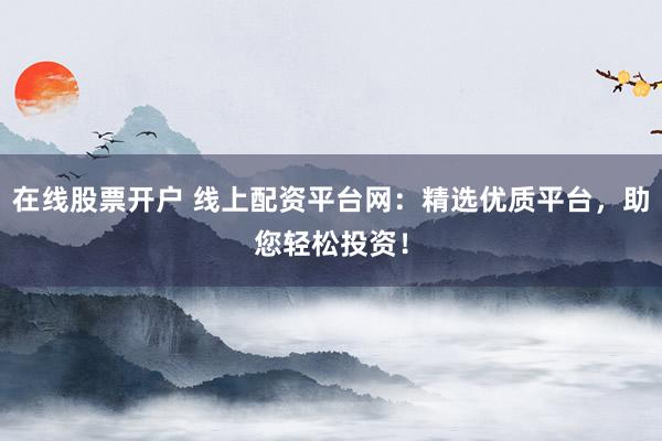 在线股票开户 线上配资平台网：精选优质平台，助您轻松投资！