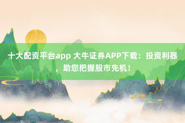 十大配资平台app 大牛证券APP下载：投资利器，助您把握股市先机！