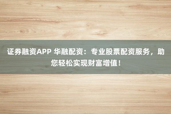 证券融资APP 华融配资：专业股票配资服务，助您轻松实现财富增值！