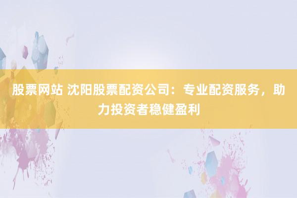 股票网站 沈阳股票配资公司：专业配资服务，助力投资者稳健盈利