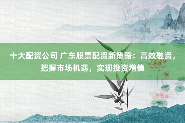 十大配资公司 广东股票配资新策略：高效融资，把握市场机遇，实现投资增值