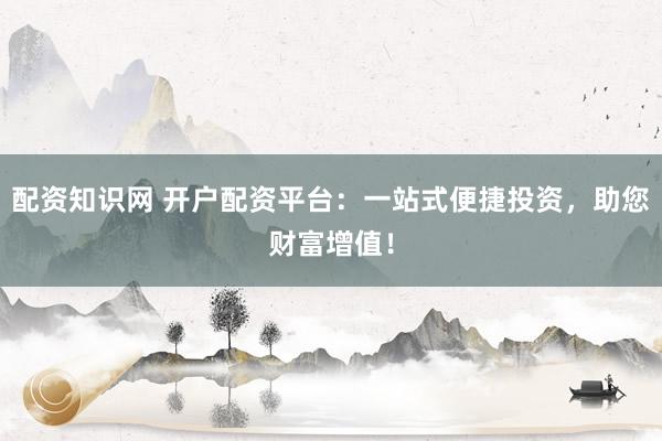配资知识网 开户配资平台：一站式便捷投资，助您财富增值！