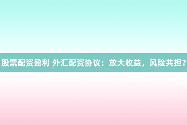 股票配资盈利 外汇配资协议：放大收益，风险共担？