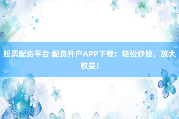 股票配资平台 配资开户APP下载：轻松炒股，放大收益！
