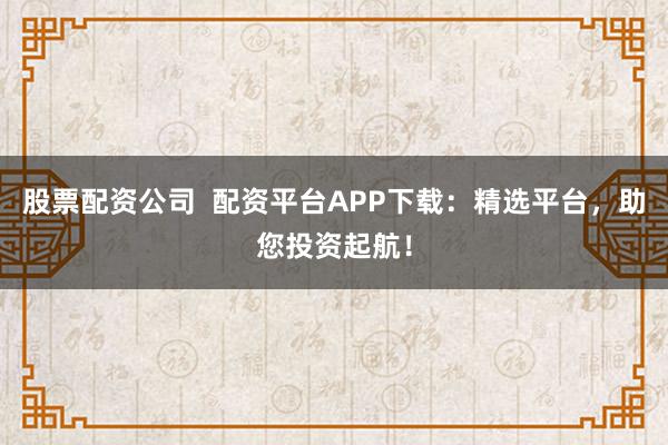 股票配资公司  配资平台APP下载：精选平台，助您投资起航！