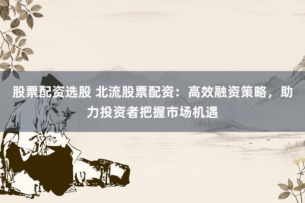 股票配资选股 北流股票配资：高效融资策略，助力投资者把握市场机遇