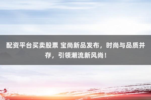 配资平台买卖股票 宝尚新品发布，时尚与品质并存，引领潮流新风尚！