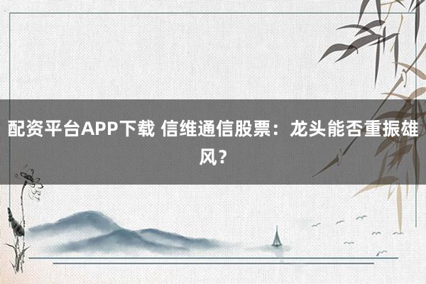 配资平台APP下载 信维通信股票：龙头能否重振雄风？