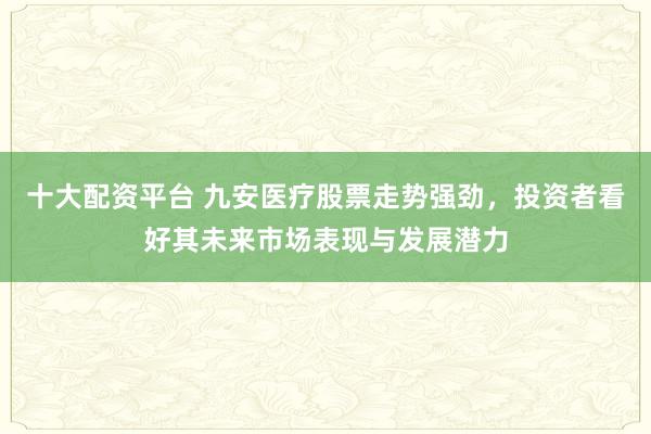 十大配资平台 九安医疗股票走势强劲，投资者看好其未来市场表现与发展潜力