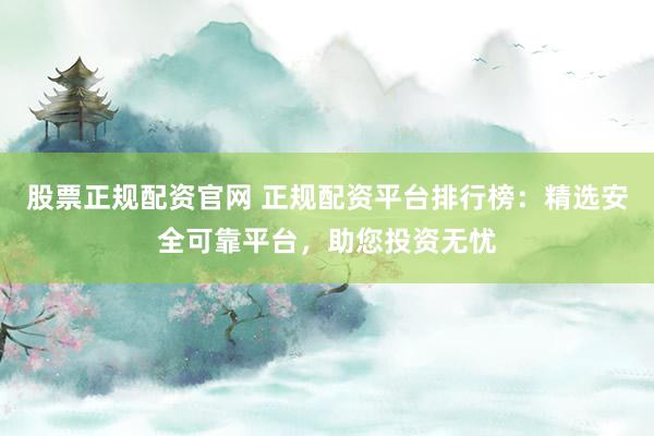 股票正规配资官网 正规配资平台排行榜：精选安全可靠平台，助您投资无忧
