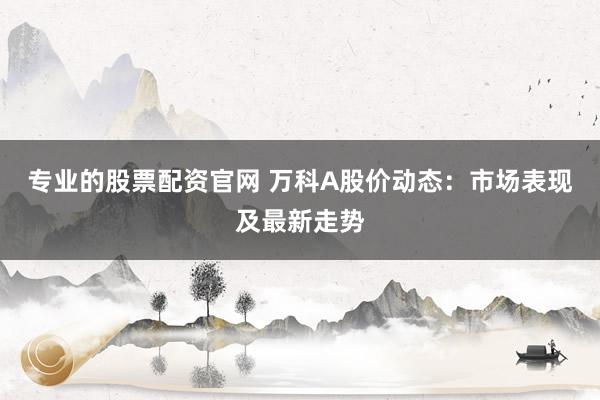专业的股票配资官网 万科A股价动态：市场表现及最新走势