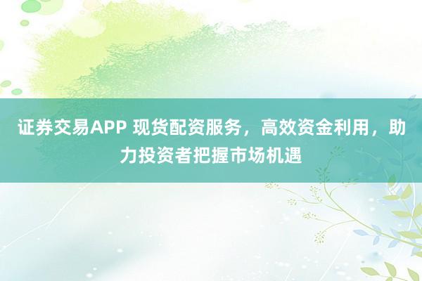 证券交易APP 现货配资服务，高效资金利用，助力投资者把握市场机遇