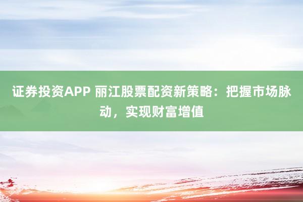 证券投资APP 丽江股票配资新策略：把握市场脉动，实现财富增值