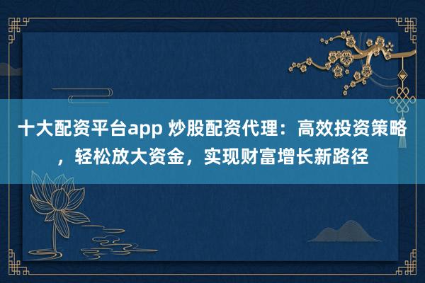 十大配资平台app 炒股配资代理：高效投资策略，轻松放大资金，实现财富增长新路径