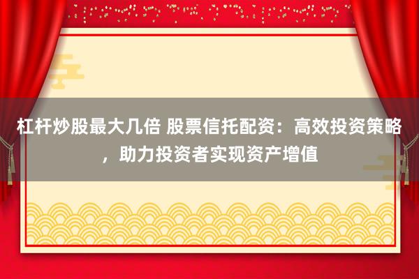 杠杆炒股最大几倍 股票信托配资：高效投资策略，助力投资者实现资产增值