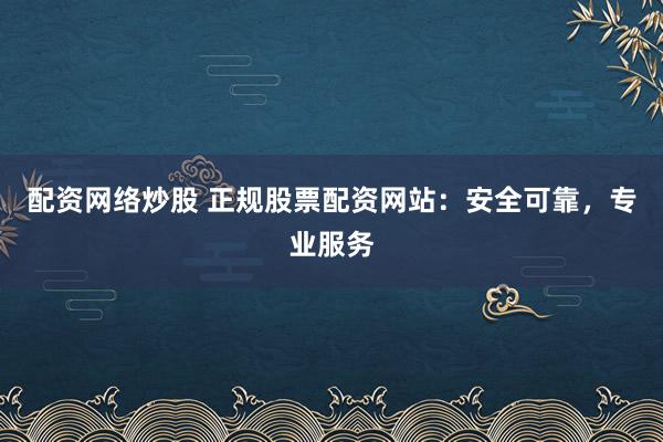配资网络炒股 正规股票配资网站：安全可靠，专业服务