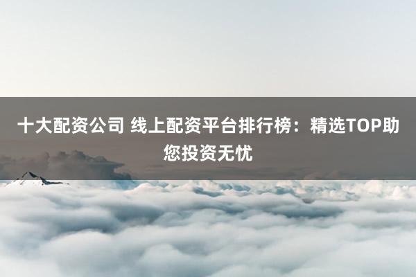 十大配资公司 线上配资平台排行榜：精选TOP助您投资无忧
