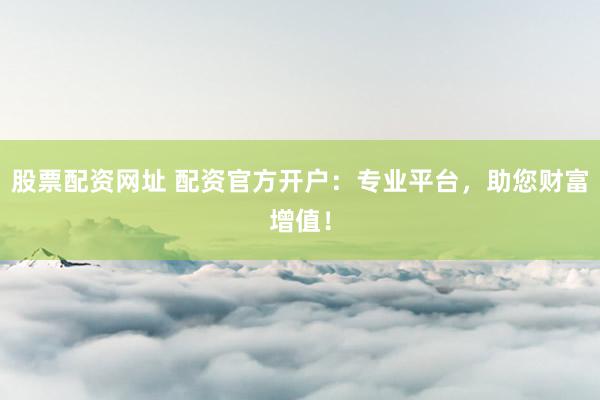 股票配资网址 配资官方开户：专业平台，助您财富增值！
