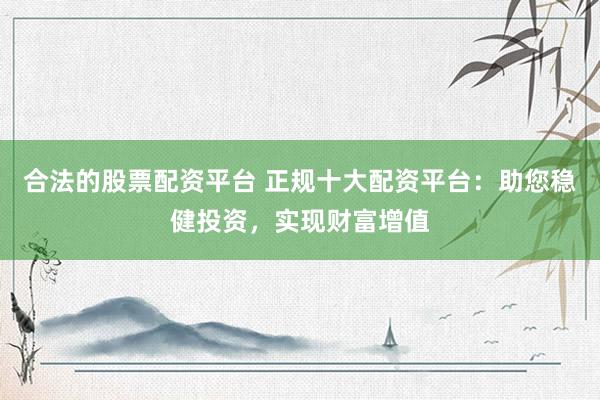 合法的股票配资平台 正规十大配资平台：助您稳健投资，实现财富增值