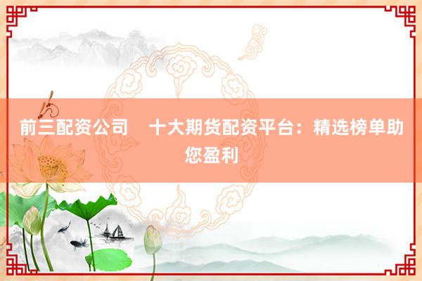 前三配资公司    十大期货配资平台：精选榜单助您盈利