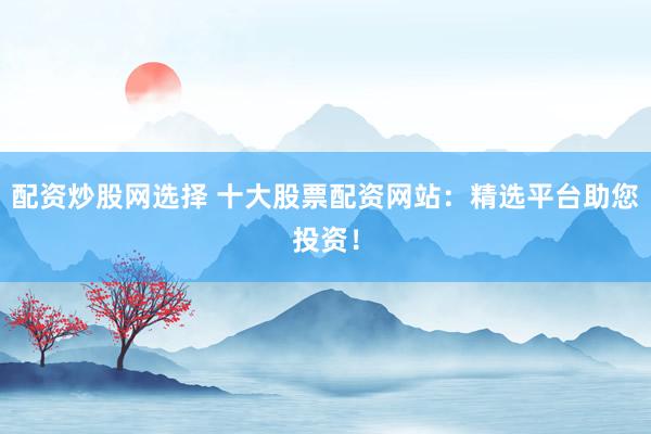 配资炒股网选择 十大股票配资网站：精选平台助您投资！