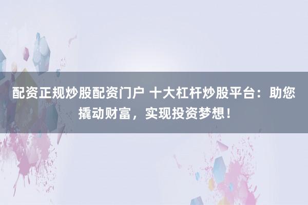配资正规炒股配资门户 十大杠杆炒股平台：助您撬动财富，实现投资梦想！