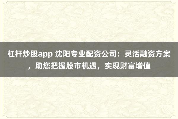杠杆炒股app 沈阳专业配资公司：灵活融资方案，助您把握股市机遇，实现财富增值