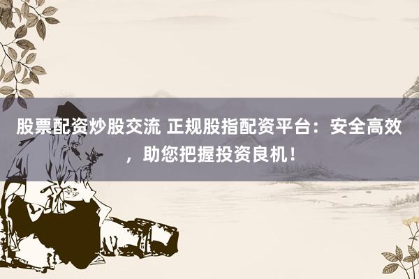 股票配资炒股交流 正规股指配资平台：安全高效，助您把握投资良机！