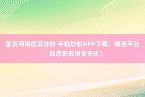 配资网络配资炒股 手机炒股APP下载：精选平台，助您把握投资先机！