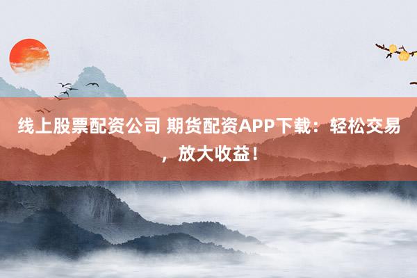 线上股票配资公司 期货配资APP下载：轻松交易，放大收益！