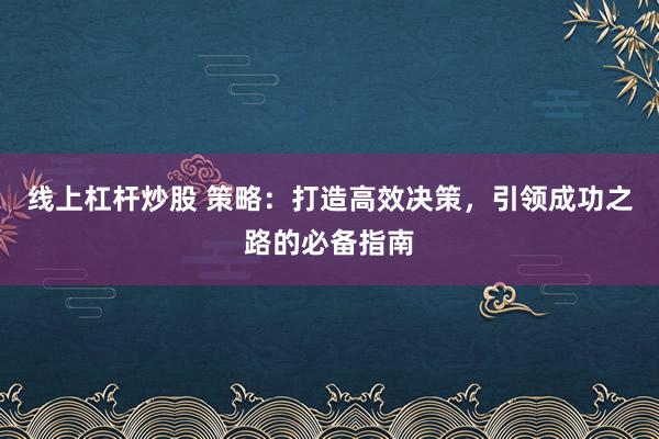 线上杠杆炒股 策略：打造高效决策，引领成功之路的必备指南