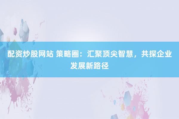 配资炒股网站 策略圈：汇聚顶尖智慧，共探企业发展新路径