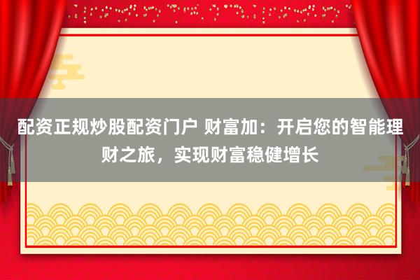 配资正规炒股配资门户 财富加：开启您的智能理财之旅，实现财富稳健增长