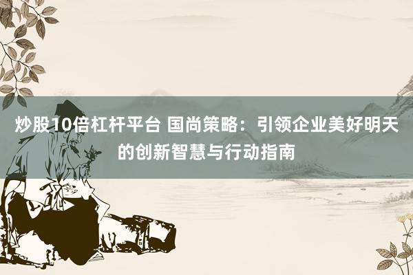 炒股10倍杠杆平台 国尚策略：引领企业美好明天的创新智慧与行动指南