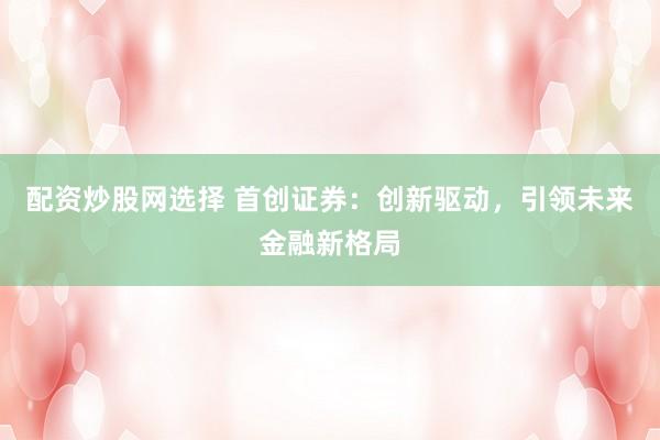 配资炒股网选择 首创证券：创新驱动，引领未来金融新格局