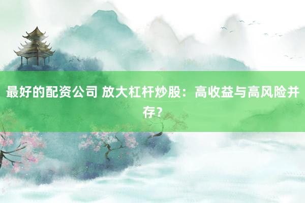 最好的配资公司 放大杠杆炒股：高收益与高风险并存？