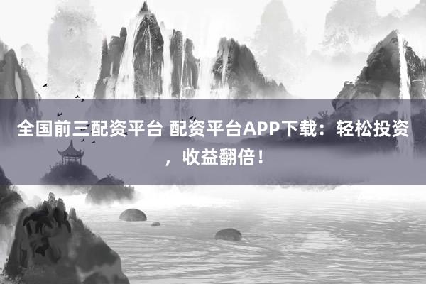 全国前三配资平台 配资平台APP下载：轻松投资，收益翻倍！