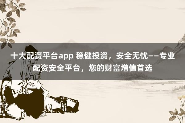 十大配资平台app 稳健投资，安全无忧——专业配资安全平台，您的财富增值首选