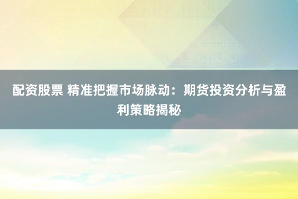 配资股票 精准把握市场脉动：期货投资分析与盈利策略揭秘