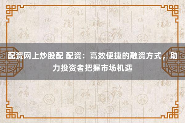 配资网上炒股配 配资：高效便捷的融资方式，助力投资者把握市场机遇