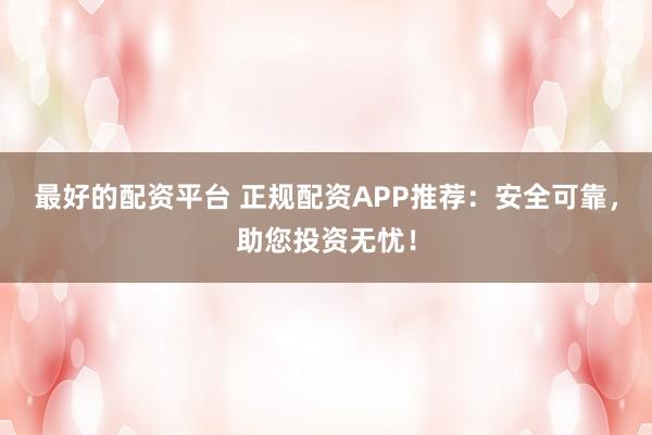 最好的配资平台 正规配资APP推荐：安全可靠，助您投资无忧！