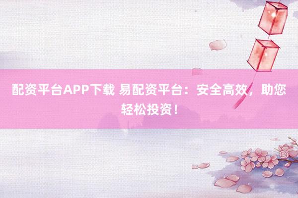 配资平台APP下载 易配资平台：安全高效，助您轻松投资！