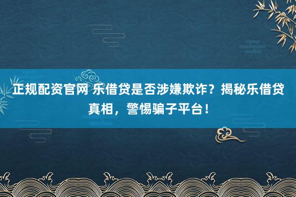 正规配资官网 乐借贷是否涉嫌欺诈？揭秘乐借贷真相，警惕骗子平台！