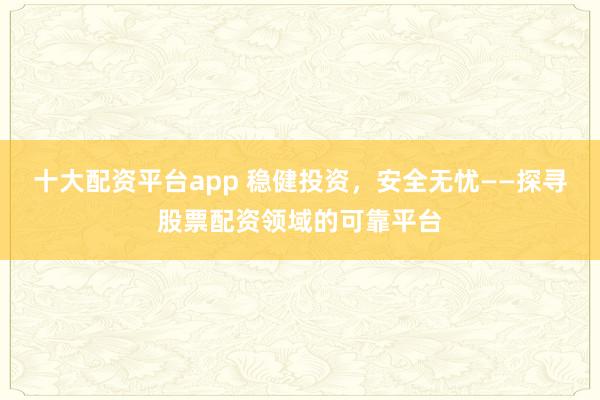 十大配资平台app 稳健投资，安全无忧——探寻股票配资领域的可靠平台