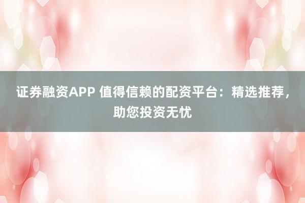 证券融资APP 值得信赖的配资平台：精选推荐，助您投资无忧