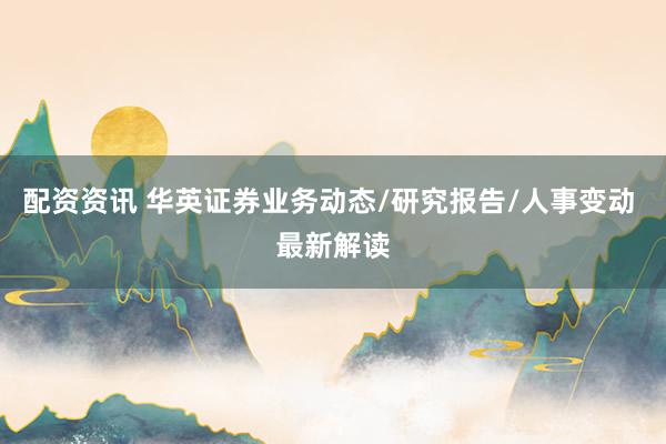 配资资讯 华英证券业务动态/研究报告/人事变动 最新解读